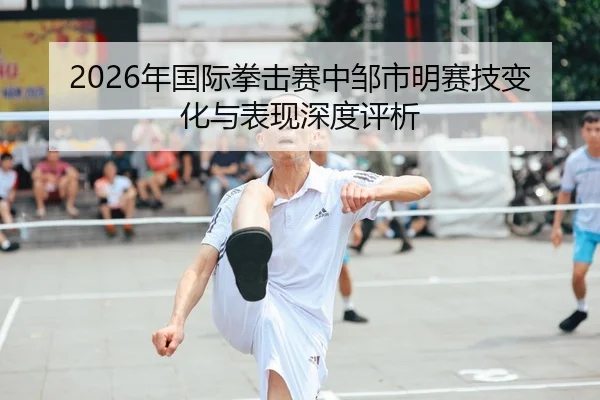 2026年国际拳击赛中邹市明赛技变化与表现深度评析